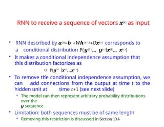 RNN to receive a sequence of vectors x(t) as input
• To remove the conditional independence assumption, we
can add connections from the output at time t to the
hidden unit at time t+1 (see next slide)
• The model can then represent arbitrary probability distributions
over the
y sequence
• Limitation: both sequences must be of same length
• Removing this restriction is discussed in Section 10.4
t
• RNN described by a(t)=b +Wh(t-1)+Ux(t) corresponds to
a conditional distribution P(y(1),.., y(τ)|x(1),.., x(τ))
• It makes a conditional independence assumption that
this distribution factorizes as
 P(y(t )
|x(1)
,..,x(t )
)
 