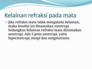 Kelainan refraksi pada mata
 Jika refraksi mata tidak mengalami kelainan,
maka kondisi ini dinamakan emetropi.
Sedangkan kelainan refraksi mata dinamakan
ametropi. Ada 3 jenis ametropi, yaitu
hipermetropi, miopi dan astigmatisme.
 