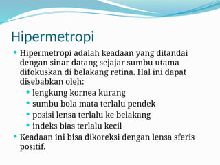 Hipermetropi
 Hipermetropi adalah keadaan yang ditandai
dengan sinar datang sejajar sumbu utama
difokuskan di belakang retina. Hal ini dapat
disebabkan oleh:
 lengkung kornea kurang
 sumbu bola mata terlalu pendek
 posisi lensa terlalu ke belakang
 indeks bias terlalu kecil
 Keadaan ini bisa dikoreksi dengan lensa sferis
positif.
 