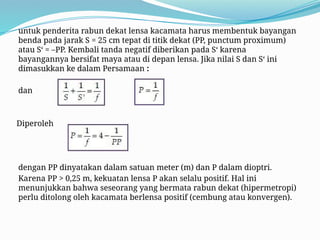 untuk penderita rabun dekat lensa kacamata harus membentuk bayangan
benda pada jarak S = 25 cm tepat di titik dekat (PP, punctum proximum)
atau S‘ = –PP. Kembali tanda negatif diberikan pada S‘ karena
bayangannya bersifat maya atau di depan lensa. Jika nilai S dan S‘ ini
dimasukkan ke dalam Persamaan :
dan
Diperoleh
dengan PP dinyatakan dalam satuan meter (m) dan P dalam dioptri.
Karena PP > 0,25 m, kekuatan lensa P akan selalu positif. Hal ini
menunjukkan bahwa seseorang yang bermata rabun dekat (hipermetropi)
perlu ditolong oleh kacamata berlensa positif (cembung atau konvergen).
 