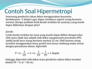 Contoh Soal Hipermetropi
Seseorang penderita rabun dekat menggunakan kacamata
berkekuatan +2 dioptri agar dapat membaca seperti orang bermata
normal. Berapa jauhkah letak benda terdekat ke matanya yang masih
dapat dilihatnya dengan jelas?
Jawab:
Letak benda terdekat ke mata yang masih dapat dilihat dengan jelas
oleh mata tidak lain adalah titik dekat ataupunctum proximum (PP).
Ambil jarak baca orang bermata normal 25 cm. Oleh karena orang
tersebut menggunakan lensa positif atau lensa cembung maka sesuai
dengan persamaan diatas, diperoleh
sehingga diperoleh titik dekat mata penderita rabun dekat tersebut
adalah PP = ½ m = 50 cm.
 