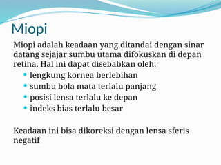 Miopi
Miopi adalah keadaan yang ditandai dengan sinar
datang sejajar sumbu utama difokuskan di depan
retina. Hal ini dapat disebabkan oleh:
 lengkung kornea berlebihan
 sumbu bola mata terlalu panjang
 posisi lensa terlalu ke depan
 indeks bias terlalu besar
Keadaan ini bisa dikoreksi dengan lensa sferis
negatif
 