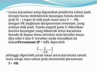 Lensa kacamata yang digunakan penderita rabun jauh
(miopi) harus membentuk bayangan benda-benda
jauh (S ~ ) tepat di titik jauh mata atau S‘ = –PR,
dengan PR singkatan daripunctum remotum, yang
artinya titik jauh. Tanda negatif pada S‘ diberikan
karena bayangan yang dibentuk lensa kacamata
berada di depan lensa tersebut atau bersifat maya.
Jika nilai S dan S‘ tersebut Anda masukkan ke
dalamPersamaan (P = 1/f), diperoleh
sehingga diperoleh jarak fokus lensa kacamata untuk
mata miopi atau tabun jauh memenuhi persamaan
f = -PR
 