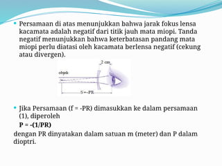  Persamaan di atas menunjukkan bahwa jarak fokus lensa
kacamata adalah negatif dari titik jauh mata miopi. Tanda
negatif menunjukkan bahwa keterbatasan pandang mata
miopi perlu diatasi oleh kacamata berlensa negatif (cekung
atau divergen).
 Jika Persamaan (f = -PR) dimasukkan ke dalam persamaan
(1), diperoleh
P = -(1/PR)
dengan PR dinyatakan dalam satuan m (meter) dan P dalam
dioptri.
 