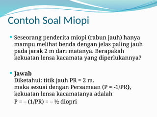 Contoh Soal Miopi
 Seseorang penderita miopi (rabun jauh) hanya
mampu melihat benda dengan jelas paling jauh
pada jarak 2 m dari matanya. Berapakah
kekuatan lensa kacamata yang diperlukannya?
 Jawab
Diketahui: titik jauh PR = 2 m.
maka sesuai dengan Persamaan (P = -1/PR),
kekuatan lensa kacamatanya adalah
P = – (1/PR) = – ½ diopri
 