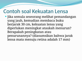 Contoh soal Kekuatan Lensa
 Jika semula seseorang melihat pemandangan
yang jauh, kemudian membaca buku
berjarak 30 cm, kekuatan lensa yang
diperlukan meningkat ataukah menurun?
Berapakah peningkatan atau
penurunannya? (diasumsikan bahwa jarak
lensa mata menuju retina adalah 17 mm)
 