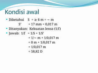 Kondisi awal
 Diketahui S = 6 m = m
≥ ∼
S’ = 17 mm = 0,017 m
 Ditanyakan: Kekuatan lensa (1/f)
 Jawab: 1/f = 1/S + 1/S’
= 1/ m + 1/0,017 m
∼
= 0 m + 1/0,017 m
= 1/0,017 m
= 58,82 D
 