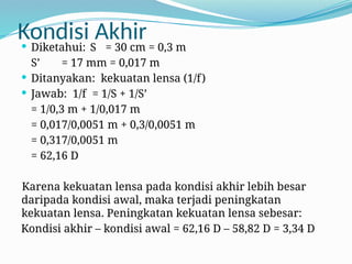 Kondisi Akhir
 Diketahui: S = 30 cm = 0,3 m
S’ = 17 mm = 0,017 m
 Ditanyakan: kekuatan lensa (1/f)
 Jawab: 1/f = 1/S + 1/S’
= 1/0,3 m + 1/0,017 m
= 0,017/0,0051 m + 0,3/0,0051 m
= 0,317/0,0051 m
= 62,16 D
Karena kekuatan lensa pada kondisi akhir lebih besar
daripada kondisi awal, maka terjadi peningkatan
kekuatan lensa. Peningkatan kekuatan lensa sebesar:
Kondisi akhir – kondisi awal = 62,16 D – 58,82 D = 3,34 D
 