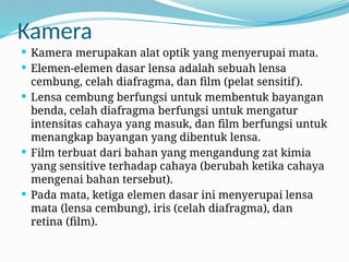 Kamera
 Kamera merupakan alat optik yang menyerupai mata.
 Elemen-elemen dasar lensa adalah sebuah lensa
cembung, celah diafragma, dan film (pelat sensitif).
 Lensa cembung berfungsi untuk membentuk bayangan
benda, celah diafragma berfungsi untuk mengatur
intensitas cahaya yang masuk, dan film berfungsi untuk
menangkap bayangan yang dibentuk lensa.
 Film terbuat dari bahan yang mengandung zat kimia
yang sensitive terhadap cahaya (berubah ketika cahaya
mengenai bahan tersebut).
 Pada mata, ketiga elemen dasar ini menyerupai lensa
mata (lensa cembung), iris (celah diafragma), dan
retina (film).
 