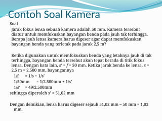 Contoh Soal Kamera
Soal
Jarak fokus lensa sebuah kamera adalah 50 mm. Kamera tersebut
diatur untuk memfokuskan bayangan benda pada jauh tak terhingga.
Berapa jauh lensa kamera harus digeser agar dapat memfokuskan
bayangan benda yang terletak pada jarak 2,5 m?
Ketika digunakan untuk memfokuskan benda yang letaknya jauh di tak
terhingga, bayangan benda tersebut akan tepat berada di titik fokus
lensa. Dengan kata lain, s‘ = f = 50 mm. Ketika jarak benda ke lensa, s =
2,5 m = 2.500 mm, bayangannya
1/f = 1/s + 1/s’
1/50mm = 1/2.500mm + 1/s’
1/s’ = 49/2.500mm
sehingga diperoleh s’ = 51,02 mm
Dengan demikian, lensa harus digeser sejauh 51,02 mm – 50 mm = 1,02
mm.
 
