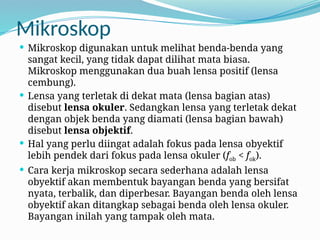 Mikroskop
 Mikroskop digunakan untuk melihat benda-benda yang
sangat kecil, yang tidak dapat dilihat mata biasa.
Mikroskop menggunakan dua buah lensa positif (lensa
cembung).
 Lensa yang terletak di dekat mata (lensa bagian atas)
disebut lensa okuler. Sedangkan lensa yang terletak dekat
dengan objek benda yang diamati (lensa bagian bawah)
disebut lensa objektif.
 Hal yang perlu diingat adalah fokus pada lensa obyektif
lebih pendek dari fokus pada lensa okuler (fob < fok).
 Cara kerja mikroskop secara sederhana adalah lensa
obyektif akan membentuk bayangan benda yang bersifat
nyata, terbalik, dan diperbesar. Bayangan benda oleh lensa
obyektif akan ditangkap sebagai benda oleh lensa okuler.
Bayangan inilah yang tampak oleh mata.
 