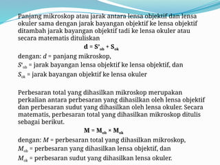 Panjang mikroskop atau jarak antara lensa objektif dan lensa
okuler sama dengan jarak bayangan objektif ke lensa objektif
ditambah jarak bayangan objektif tadi ke lensa okuler atau
secara matematis dituliskan
d = S’ob + Sok
dengan: d = panjang mikroskop,
S‘ob = jarak bayangan lensa objektif ke lensa objektif, dan
Sok = jarak bayangan objektif ke lensa okuler
Perbesaran total yang dihasilkan mikroskop merupakan
perkalian antara perbesaran yang dihasilkan oleh lensa objektif
dan perbesaran sudut yang dihasilkan oleh lensa okuler. Secara
matematis, perbesaran total yang dihasilkan mikroskop ditulis
sebagai berikut.
M = Mob × Mok
dengan: M = perbesaran total yang dihasilkan mikroskop,
Mob = perbesaran yang dihasilkan lensa objektif, dan
Mok = perbesaran sudut yang dihasilkan lensa okuler.
 
