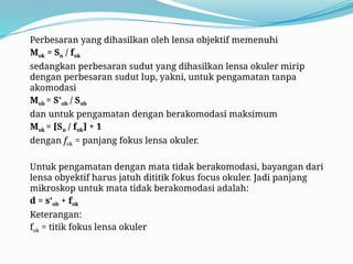 Perbesaran yang dihasilkan oleh lensa objektif memenuhi
Mok = Sn / fok
sedangkan perbesaran sudut yang dihasilkan lensa okuler mirip
dengan perbesaran sudut lup, yakni, untuk pengamatan tanpa
akomodasi
Mob = S’ob / Sob
dan untuk pengamatan dengan berakomodasi maksimum
Mok = [Sn / fok] + 1
dengan fok = panjang fokus lensa okuler.
Untuk pengamatan dengan mata tidak berakomodasi, bayangan dari
lensa obyektif harus jatuh dititik fokus focus okuler. Jadi panjang
mikroskop untuk mata tidak berakomodasi adalah:
d = s’ob + fok
Keterangan:
fok = titik fokus lensa okuler
 