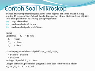 Contoh Soal Mikroskop
Sebuah mikroskop memiliki jarak fokus lensa objektif dan lensa okuler masing-
masing 10 mm dan 5 cm. Sebuah benda ditempatkan 11 mm di depan lensa objektif.
Tentukan perbesaran mikroskop pada pengamatan:
(a) tanpa akomodasi
(b) berakomodasi maksimum
(c) berakomodasi pada jarak 50 cm.
Jawab
Diketahui: fob = 10 mm
fok = 5 cm
Sob = 11 mm
Sn = 25 cm
Jarak bayangan oleh lensa objektif : 1/s’ob = 1/fob – 1/sob
= 1/10mm – 1/11mm
= 1/110mm
sehingga diperoleh S‘ob = 110 mm
Dengan demikian, perbesaran yang dihasilkan oleh lensa objektif adalah
Mob = s’ob/sob = 110/11 = 10 kali
 