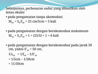 Selanjutnya, perbesaran sudut yang dihasilkan oleh
lensa okuler
• pada pengamatan tanpa akomodasi
Mok = Sn/fok = 25 cm/5cm = 5 kali
• pada pengamatan dengan berakomodasi maksimum
Mok = Sn/fok + 1 = (25/5) + 1 = 6 kali
• pada pengamatan dengan berakomodasi pada jarak 50
cm, yakni S’ok = 50 cm,
1/sok = 1/fok – 1/S’ok
= 1/5cm – 1/50cm
= 11/50cm
 