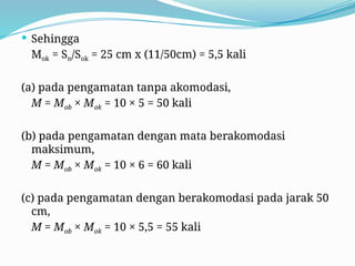  Sehingga
Mok = Sn/Sok = 25 cm x (11/50cm) = 5,5 kali
(a) pada pengamatan tanpa akomodasi,
M = Mob × Mok = 10 × 5 = 50 kali
(b) pada pengamatan dengan mata berakomodasi
maksimum,
M = Mob × Mok = 10 × 6 = 60 kali
(c) pada pengamatan dengan berakomodasi pada jarak 50
cm,
M = Mob × Mok = 10 × 5,5 = 55 kali
 