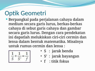 Optik Geometri
 Berpangkal pada perjalanan cahaya dalam
medium secara garis lurus, berkas-berkas
cahaya di sebut garis cahaya dan gambar
secara garis lurus. Dengan cara pendekatan
ini dapatlah melukiskan ciri-ciri cermin dan
lensa dalam bentuk matematika. Misalnya
untuk rumus cermin dan lensa :
• S : jarak benda
• S’ : jarak bayangan
• f : titik fokus
 