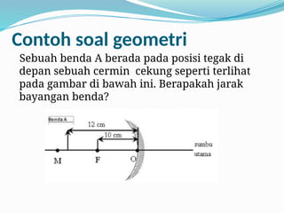 Contoh soal geometri
Sebuah benda A berada pada posisi tegak di
depan sebuah cermin cekung seperti terlihat
pada gambar di bawah ini. Berapakah jarak
bayangan benda?
 