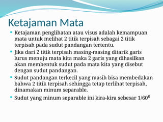 Ketajaman Mata
 Ketajaman penglihatan atau visus adalah kemampuan
mata untuk melihat 2 titik terpisah sebagai 2 titik
terpisah pada sudut pandangan tertentu.
 Jika dari 2 titik terpisah masing-masing ditarik garis
lurus menuju mata kita maka 2 garis yang dihasilkan
akan membentuk sudut pada mata kita yang disebut
dengan sudut pandangan.
 Sudut pandangan terkecil yang masih bisa membedakan
bahwa 2 titik terpisah sehingga tetap terlihat terpisah,
dinamakan minum separable.
 Sudut yang minum separable ini kira-kira sebesar 1/600
 