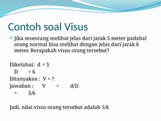 Contoh soal Visus
 Jika seseorang melihat jelas dari jarak 5 meter padahal
orang normal bisa melihat dengan jelas dari jarak 6
meter. Berapakah visus orang tersebut?
Diketahui: d = 5
D = 6
Ditanyakan : V = ?
Jawaban : V = d/D
= 5/6
Jadi, nilai visus orang tersebut adalah 5/6
 