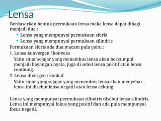 Lensa
Berdasarkan bentuk permukaan lensa maka lensa dapat dibagi
menjadi dua :
 Lensa yang mempunyai permukaan sferis
 Lensa yang mempunyai permukaan silindris
Permukaan sferis ada dua macam pula yaitu :
1. Lensa konvergen / konveks
Yaitu sinar sejajar yang menembus lensa akan berkumpul
menjadi bayangan nyata, juga di sebut lensa positif atau lensa
cembung.
2. Lensa divergen / konkaf
Yaitu sinar yang sejajar yang menembus lensa akan menyebar ,
lensa ini disebut lensa negatif atau lensa cekung.
Lensa yang mempunyai permukaan silindris disebut lensa silindris.
Lensa ini mempunyai fokus yang positif dan ada pula mempunyai
focus negatif.
 