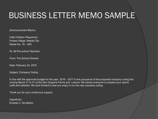 BUSINESS LETTER MEMO SAMPLE
(Announcement Memo)
Little Children Playschool
Forbes Village, Makati City
Series No. 16 – 005
To: All Pre-school Teachers
From: The School Director
Date: February 24, 2016
Subject: Company Outing
In line with the approved budget for the year 2016 – 2017 is the pursuance of the proposed company outing this
coming March 21 to 21 at the San Gregoria Farms and Leisure. We advise everyone to prepare your sports
outfit and toiletries. We look forward to see you enjoy in our two day company outing.
Thank you for your continuous support.
(signature)
Emelda C. De Marlon
 