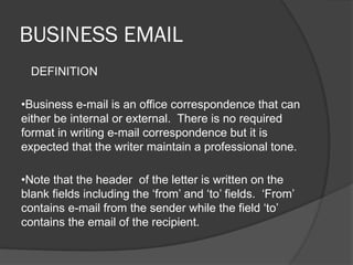 BUSINESS EMAIL
DEFINITION
•Business e-mail is an office correspondence that can
either be internal or external. There is no required
format in writing e-mail correspondence but it is
expected that the writer maintain a professional tone.
•Note that the header of the letter is written on the
blank fields including the ‘from’ and ‘to’ fields. ‘From’
contains e-mail from the sender while the field ‘to’
contains the email of the recipient.
 