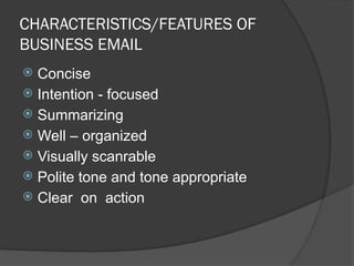 CHARACTERISTICS/FEATURES OF
BUSINESS EMAIL
 Concise
 Intention - focused
 Summarizing
 Well – organized
 Visually scanrable
 Polite tone and tone appropriate
 Clear on action
 