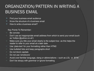 ORGANIZATION/PATTERN IN WRITING A
BUSINESS EMAIL
 Find your business email audience
 Know the structure of a business email
 How to write a business email?
Key Points To Remember:
- Be concise
- Don’t use as inappropriate email address from which to send your email (such
as ‘hotlips @yahoo.co-uk')
- Make sure you title your email clearly is the subject box as this helps the
reader to refer to your email at a later date.
- Use ‘plais-text‘ for your formatting rather than HTM2
- Use bulleted lists and keep paragraphs short
- Do not block capitals
- Do not use ‘emoticons‘
- Avoid over-familiar language, slang or abbreviations – such as LOL or BTW
- Don’t be sloopy with grammar or ignore formatting
 