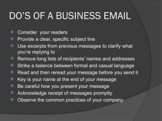 DO’S OF A BUSINESS EMAIL
 Consider your readers
 Provide a clear, specific subject line
 Use excerpts from previous messages to clarify what
you’re replying to
 Remove long lists of recipients’ names and addresses
 Strike a balance between formal and casual language
 Read and then reread your message before you send it
 Key is your name at the end of your message
 Be careful how you present your message
 Acknowledge receipt of messages promptly
 Observe the common practices of your company
 