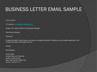 BUSINESS LETTER EMAIL SAMPLE
From: Lance P.
To: Letecia A. letecia@hr.goodkeeper.com
Subject: Re: Vacant Position for Operations Manager
Dear Ma’am Alvarado:
Good day!
In behalf of Areflor Funeral Homes, we extend our deepest gratitude for helping us scout qualified applicants in the
industry. We hope to work again with you.
Cheers!
Best Regards,
Lance Polido
Human Resource Personnel
Areflor Funeral Homes
Brgy. West Rembo, Makati City
Tel. No. (02) 811-11-11
 
