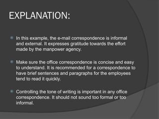 EXPLANATION:
 In this example, the e-mail correspondence is informal
and external. It expresses gratitude towards the effort
made by the manpower agency.
 Make sure the office correspondence is concise and easy
to understand. It is recommended for a correspondence to
have brief sentences and paragraphs for the employees
tend to read it quickly.
 Controlling the tone of writing is important in any office
correspondence. It should not sound too formal or too
informal.
 