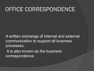 OFFICE CORRESPONDENCE
A written exchange of internal and external
communication to support all business
processes.
It is also known as the business
correspondence.
 