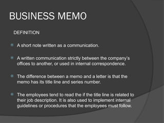 BUSINESS MEMO
DEFINITION
 A short note written as a communication.
 A written communication strictly between the company’s
offices to another, or used in internal correspondence.
 The difference between a memo and a letter is that the
memo has its title line and series number.
 The employees tend to read the if the title line is related to
their job description. It is also used to implement internal
guidelines or procedures that the employees must follow.
 