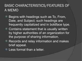 BASIC CHARACTERISTICS/FEATURES OF
A MEMO
 Begins with headings such as To, From,
Date, and Subject; such headings are
frequently capitalized and in boldface type.
 Contains statement that is usually written
by higher authorities of an organization for
the purpose of sharing information.
 Records and relay information and makes
brief appeal.
 Less formal than a letter.
 