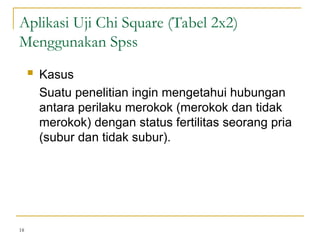  Kasus
Suatu penelitian ingin mengetahui hubungan
antara perilaku merokok (merokok dan tidak
merokok) dengan status fertilitas seorang pria
(subur dan tidak subur).
18
Aplikasi Uji Chi Square (Tabel 2x2)
Menggunakan Spss
 