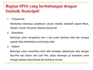 Bagian SPSS yang berhubungan dengan
Statistik Deskriptif
1. Frequencies
Membahas beberapa penjabaran ukuran statistik deskriptif seperti Mean,
Median, Kuartil, Persentil, Standar Deviasi dll
2. Descriptive
Berfungsi untuk mengetahui skor z dari suatu distribusi data dan menguji
apakah data berdistribusi normal atau tidak
3. Explore
Berfungsi untuk memeriksa lebih teliti terhadap sekelompok data dengan
Box-Plot dan Steam and Leaf Plot, selain beberapa uji tambahan untuk
menguji apakah data berasal dari distribusi normal.
 