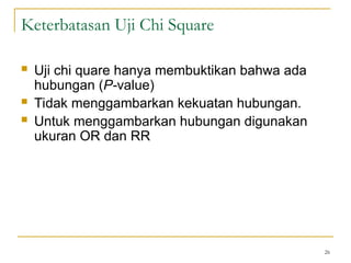  Uji chi quare hanya membuktikan bahwa ada
hubungan (P-value)
 Tidak menggambarkan kekuatan hubungan.
 Untuk menggambarkan hubungan digunakan
ukuran OR dan RR
26
Keterbatasan Uji Chi Square
 