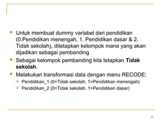  Untuk membuat dummy variabel dari pendidikan
(0.Pendidikan menengah, 1. Pendidikan dasar & 2.
Tidak sekolah), ditetapkan kelompok mana yang akan
dijadikan sebagai pembanding
 Sebagai kelompok pembanding kita tetapkan Tidak
sekolah.
 Melakukan transformasi data dengan menu RECODE:
 Pendidikan_1 (0=Tidak sekolah, 1=Pendidikan menengah)
 Pendidikan_2 (0=Tidak sekolah, 1=Pendidikan dasar)
35
 