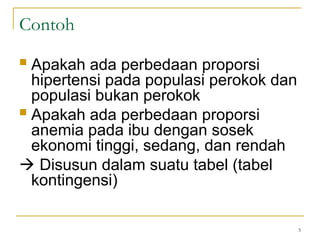  Apakah ada perbedaan proporsi
hipertensi pada populasi perokok dan
populasi bukan perokok
 Apakah ada perbedaan proporsi
anemia pada ibu dengan sosek
ekonomi tinggi, sedang, dan rendah
 Disusun dalam suatu tabel (tabel
kontingensi)
5
Contoh
 