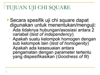  Secara spesifik uji chi square dapat
digunakan untuk menentukan/menguji:
◦ Ada tidaknya hubungan/asosiasi antara 2
variabel (test of independency)
◦ Apakah suatu kelompok homogen dengan
sub kelompok lain (test of homogenity)
◦ Apakah ada kesesuaian antara
pengamatan dengan parameter tertentu
yang dispesifikasikan (Goodness of fit)
6
TUJUAN UJI CHI SQUARE
 