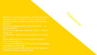 Reference is usually accomplished at the phrasal, not the
lexical level. Thus, in English, it is noun phrases which
refer and not the individual nouns which make them up.
Example:
(a)If you see the man with the green hat, tell him…. (is
clearly referential)
(b) If you see a man with a green hat, tell him…. (may or
may be not)
(i) Referential: I have such a man in mind, and if you see
him
(ii) Non-referential: I don’t have any particular man in
mind, so if you see one…
(c) If you see someone with green hat there, tell him/them
(is probably non referential)
(d) If you see anybody with a green hat there, tell them (is
least likely to refer to a specific person.
Reference
 