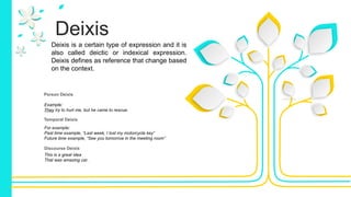 Deixis
Deixis is a certain type of expression and it is
also called deictic or indexical expression.
Deixis defines as reference that change based
on the context.
Person Deixis
Temporal Deixis
Discourse Deixis
This is a great idea
That was amazing car.
Example:
They try to hurt me, but he came to rescue.
For example:
Past time example, “Last week, I lost my motorcycle key”
Future time example, “See you tomorrow in the meeting room”
 