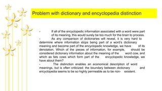 Problem with dictionary and encyclopedia distinction
- If all of the encyclopedic information associated with a word were part
of its meaning, this would surely be too much for the brain to process.
- As any comparison of dictionaries will reveal, it is very hard to
determine where information stops being part of a word’s dictionary
meaning and become part of the encyclopedic knowledge, we have of its
denotation. Which of the pieces of information, for example, should be
considered dictionary information about the meaning of the word cow, and
which as fats cows which form part of the encyclopedic knowledge, we
have about them?
- The distinction enables an economical description of word
meanings, but is often criticized: the boundary between dictionary and
encyclopedia seems to be so highly permeable as to be non- existent.
 