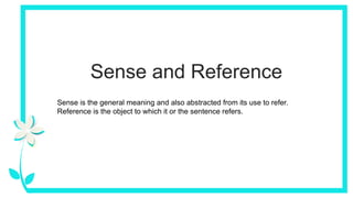 Sense and Reference
Sense is the general meaning and also abstracted from its use to refer.
Reference is the object to which it or the sentence refers.
 