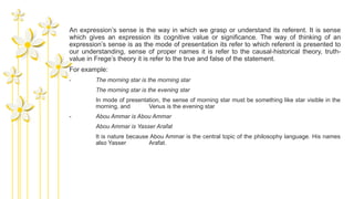 An expression’s sense is the way in which we grasp or understand its referent. It is sense
which gives an expression its cognitive value or significance. The way of thinking of an
expression’s sense is as the mode of presentation its refer to which referent is presented to
our understanding, sense of proper names it is refer to the causal-historical theory, truth-
value in Frege’s theory it is refer to the true and false of the statement.
For example:
- The morning star is the morning star
The morning star is the evening star
In mode of presentation, the sense of morning star must be something like star visible in the
morning, and Venus is the evening star
- Abou Ammar is Abou Ammar
Abou Ammar is Yasser Arafat
It is nature because Abou Ammar is the central topic of the philosophy language. His names
also Yasser Arafat.
 