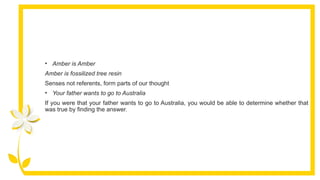 • Amber is Amber
Amber is fossilized tree resin
Senses not referents, form parts of our thought
• Your father wants to go to Australia
If you were that your father wants to go to Australia, you would be able to determine whether that
was true by finding the answer.
 