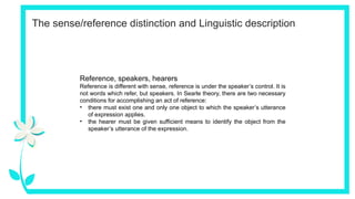 The sense/reference distinction and Linguistic description
Reference, speakers, hearers
Reference is different with sense, reference is under the speaker’s control. It is
not words which refer, but speakers. In Searle theory, there are two necessary
conditions for accomplishing an act of reference:
• there must exist one and only one object to which the speaker’s utterance
of expression applies.
• the hearer must be given sufficient means to identify the object from the
speaker’s utterance of the expression.
 