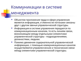 Коммуникации в системе
менеджмента
 Объектом приложения труда в сфере управления
является информация, и именно ее потоками связаны
друг с другом звенья управленческой структуры.
 Информация в системе управления передается по
коммуникационным каналам, то есть линиям связи,
возникающим между отдельными элементами
управленческой структуры - подразделениями,
должностями, людьми.
 Помимо движения содержательной управленческой
информации, с помощью коммуникационных каналов
осуществляются управленческие и технические связи
между элементами управленческой структуры.
 