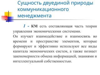 Сущность двуединой природы
коммуникационного
менеджмента
1 - КМ есть составляющая часть теории
управления экономическими системами.
Он изучает взаимодействие и взаимосвязь во
времени и пространстве элементов, которые
формируют и эффективно используют все виды
капитала экономических систем, а также познает
закономерности обмена информацией, знаниями и
интеллектуальной собственностью.
 